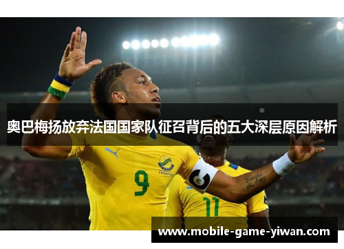 奥巴梅扬放弃法国国家队征召背后的五大深层原因解析