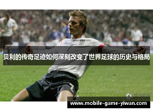 贝利的传奇足迹如何深刻改变了世界足球的历史与格局