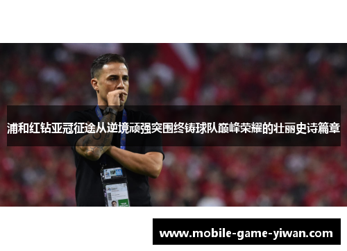 浦和红钻亚冠征途从逆境顽强突围终铸球队巅峰荣耀的壮丽史诗篇章
