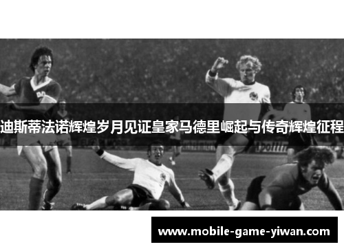 迪斯蒂法诺辉煌岁月见证皇家马德里崛起与传奇辉煌征程