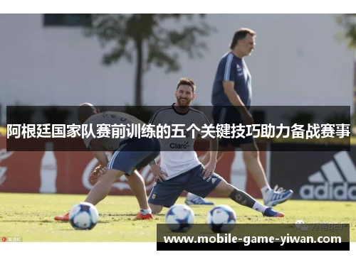 阿根廷国家队赛前训练的五个关键技巧助力备战赛事