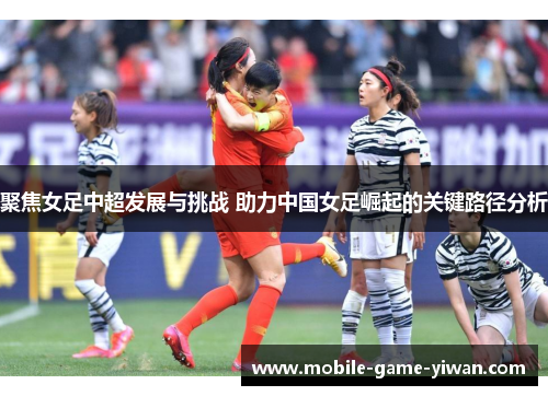 聚焦女足中超发展与挑战 助力中国女足崛起的关键路径分析
