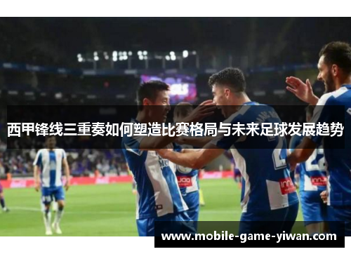 西甲锋线三重奏如何塑造比赛格局与未来足球发展趋势