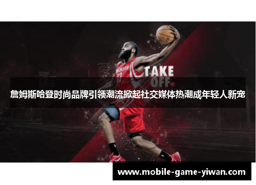 詹姆斯哈登时尚品牌引领潮流掀起社交媒体热潮成年轻人新宠