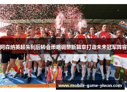 阿森纳英超失利后转会策略调整新篇章打造未来冠军阵容
