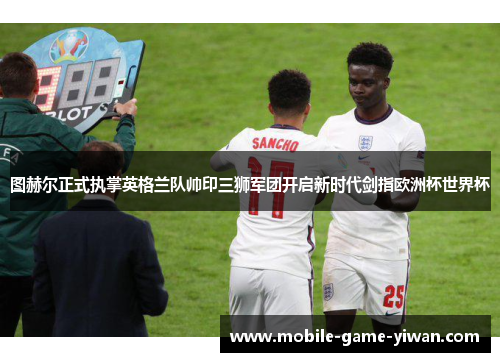 图赫尔正式执掌英格兰队帅印三狮军团开启新时代剑指欧洲杯世界杯 图赫尔正式执掌英格兰队帅印三狮军团开启新时代剑指欧洲杯世界杯