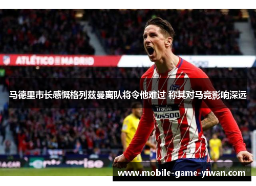 马德里市长感慨格列兹曼离队将令他难过 称其对马竞影响深远