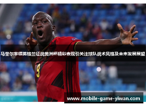 马奎尔率领英格兰征战美洲杯精彩表现引关注球队战术风格及未来发展展望