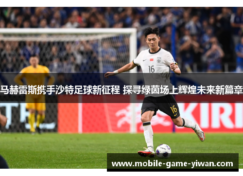 马赫雷斯携手沙特足球新征程 探寻绿茵场上辉煌未来新篇章