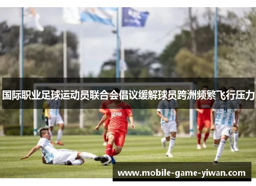 国际职业足球运动员联合会倡议缓解球员跨洲频繁飞行压力 国际职业足球运动员联合会倡议缓解球员跨洲频繁飞行压力