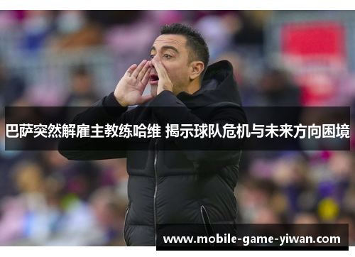 巴萨突然解雇主教练哈维 揭示球队危机与未来方向困境 巴萨突然解雇主教练哈维 揭示球队危机与未来方向困境